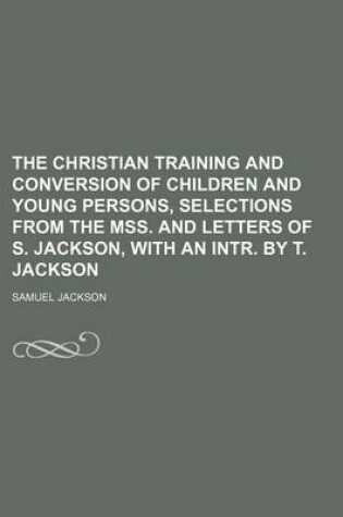 Cover of The Christian Training and Conversion of Children and Young Persons, Selections from the Mss. and Letters of S. Jackson, with an Intr. by T. Jackson