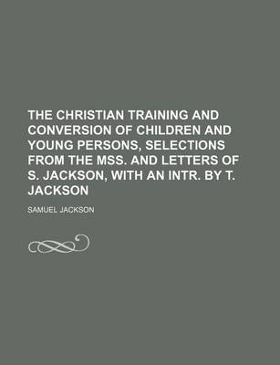 Book cover for The Christian Training and Conversion of Children and Young Persons, Selections from the Mss. and Letters of S. Jackson, with an Intr. by T. Jackson