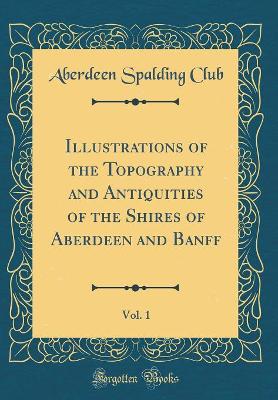 Book cover for Illustrations of the Topography and Antiquities of the Shires of Aberdeen and Banff, Vol. 1 (Classic Reprint)