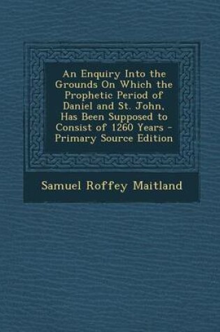 Cover of An Enquiry Into the Grounds on Which the Prophetic Period of Daniel and St. John, Has Been Supposed to Consist of 1260 Years - Primary Source Edition