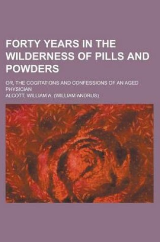 Cover of Forty Years in the Wilderness of Pills and Powders; Or, the Cogitations and Confessions of an Aged Physician