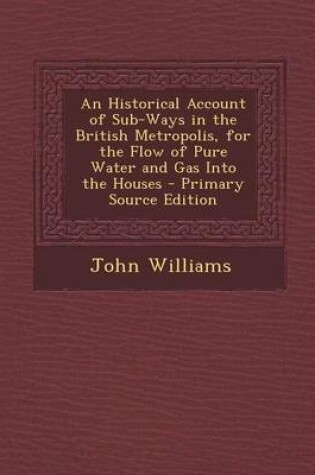 Cover of An Historical Account of Sub-Ways in the British Metropolis, for the Flow of Pure Water and Gas Into the Houses - Primary Source Edition