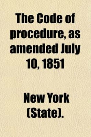 Cover of The Code of Procedure, as Amended July 10, 1851; With Copious Notes to Each Section, the Supplementary ACT, and an Appendix Containing the Rules of All the Courts, with an Index to the Whole