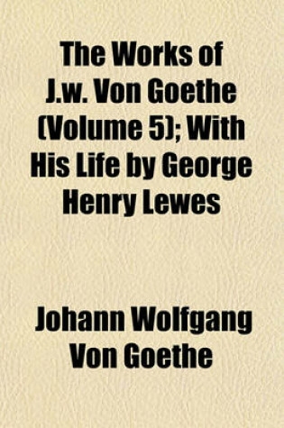 Cover of The Works of J.W. Von Goethe (Volume 5); With His Life by George Henry Lewes