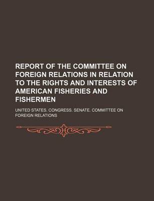 Book cover for Report of the Committee on Foreign Relations in Relation to the Rights and Interests of American Fisheries and Fishermen