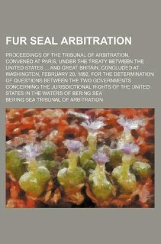 Cover of Fur Seal Arbitration; Proceedings of the Tribunal of Arbitration, Convened at Paris, Under the Treaty Between the United States and Great Britain, Concluded at Washington, February 20, 1892, for the Determination of Questions Between the Two Governments