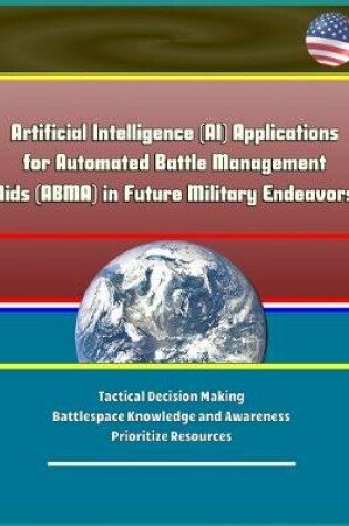 Cover of Artificial Intelligence (AI) Applications for Automated Battle Management Aids (ABMA) in Future Military Endeavors - Tactical Decision Making, Battlespace Knowledge and Awareness, Prioritize Resources
