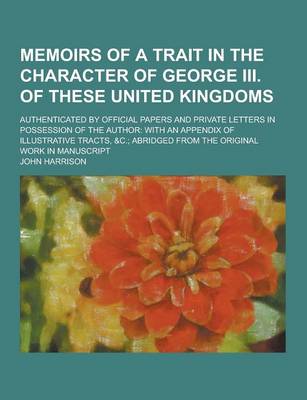 Book cover for Memoirs of a Trait in the Character of George III. of These United Kingdoms; Authenticated by Official Papers and Private Letters in Possession of the