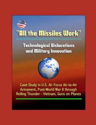 Book cover for All the Missiles Work - Technological Dislocations and Military Innovation - Case Study in U.S. Air Force Air-to-Air Armament, Post-World War II through Rolling Thunder - Vietnam, Guns on Planes