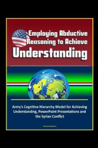 Cover of Employing Abductive Reasoning to Achieve Understanding - Army's Cognitive Hierarchy Model for Achieving Understanding, PowerPoint Presentations and the Syrian Conflict