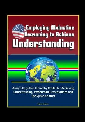 Book cover for Employing Abductive Reasoning to Achieve Understanding - Army's Cognitive Hierarchy Model for Achieving Understanding, PowerPoint Presentations and the Syrian Conflict