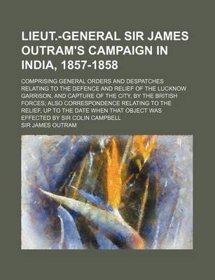 Book cover for Lieut.-General Sir James Outram's Campaign in India, 1857-1858; Comprising General Orders and Despatches Relating to the Defence and Relief of the Lucknow Garrison, and Capture of the City, by the British Forces Also Correspondence Relating to the Relief,