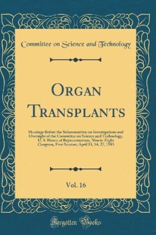 Cover of Organ Transplants, Vol. 16: Hearings Before the Subcommittee on Investigations and Oversight of the Committee on Science and Technology, U. S. House of Representatives, Ninety-Eight Congress, First Session; April 13, 14, 27, 1983 (Classic Reprint)