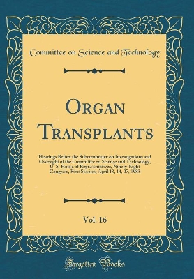 Book cover for Organ Transplants, Vol. 16: Hearings Before the Subcommittee on Investigations and Oversight of the Committee on Science and Technology, U. S. House of Representatives, Ninety-Eight Congress, First Session; April 13, 14, 27, 1983 (Classic Reprint)