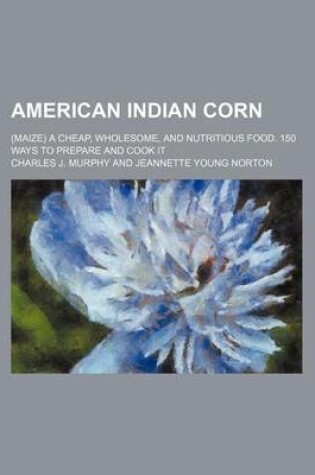 Cover of American Indian Corn; (Maize) a Cheap, Wholesome, and Nutritious Food. 150 Ways to Prepare and Cook It