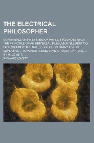 Cover of The Electrical Philosopher; Containing a New System of Physics Founded Upon the Principle of an Universal Plenum of Elementary Fire, Wherein the Natur