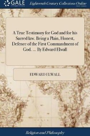 Cover of A True Testimony for God and for His Sacred Law. Being a Plain, Honest, Defence of the First Commandment of God. ... by Edward Elwall