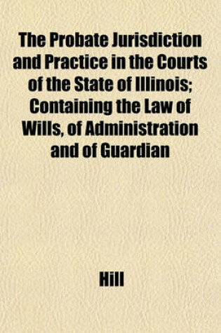 Cover of The Probate Jurisdiction and Practice in the Courts of the State of Illinois; Containing the Law of Wills, of Administration and of Guardian