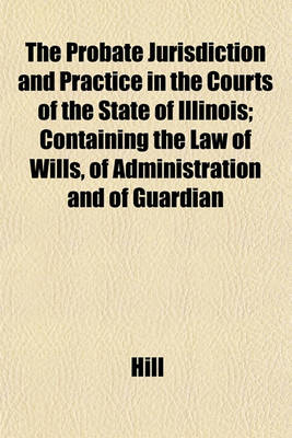 Book cover for The Probate Jurisdiction and Practice in the Courts of the State of Illinois; Containing the Law of Wills, of Administration and of Guardian