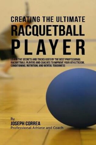 Cover of Creating the Ultimate Racquetball Player: Learn the Secrets and Tricks Used By the Best Professional Racquetball Players and Coaches to Improve Your Athleticism, Conditioning, Nutrition, and Mental Toughness