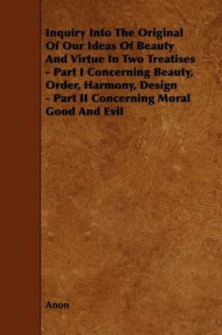 Cover of Inquiry Into The Original Of Our Ideas Of Beauty And Virtue In Two Treatises - Part I Concerning Beauty, Order, Harmony, Design - Part II Concerning Moral Good And Evil