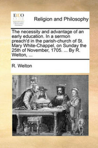 Cover of The Necessity and Advantage of an Early Education. in a Sermon Preach'd in the Parish-Church of St. Mary White-Chappel, on Sunday the 25th of November, 1705. ... by R. Welton, ...