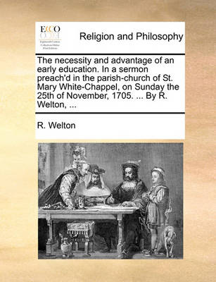 Book cover for The Necessity and Advantage of an Early Education. in a Sermon Preach'd in the Parish-Church of St. Mary White-Chappel, on Sunday the 25th of November, 1705. ... by R. Welton, ...