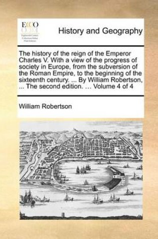 Cover of The History of the Reign of the Emperor Charles V. with a View of the Progress of Society in Europe, from the Subversion of the Roman Empire, to the Beginning of the Sixteenth Century. ... by William Robertson, ... the Second Edition. ... Volume 4 of 4