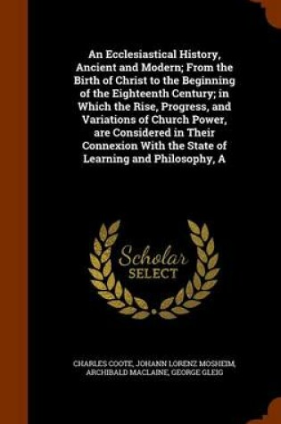 Cover of An Ecclesiastical History, Ancient and Modern; From the Birth of Christ to the Beginning of the Eighteenth Century; In Which the Rise, Progress, and Variations of Church Power, Are Considered in Their Connexion with the State of Learning and Philosophy, a