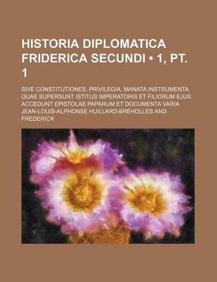 Book cover for Historia Diplomatica Friderica Secundi (1, PT. 1); Sive Constitutiones, Privilegia, Manata Instrumenta Quae Supersunt Istitus Imperatoris Et Filiorum Ejus. Accedunt Epistolae Paparum Et Documenta Varia