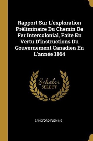 Cover of Rapport Sur L'exploration Préliminaire Du Chemin De Fer Intercolonial, Faite En Vertu D'instructions Du Gouvernement Canadien En L'année 1864