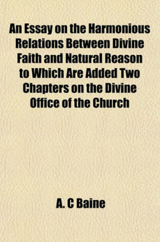 Cover of An Essay on the Harmonious Relations Between Divine Faith and Natural Reason to Which Are Added Two Chapters on the Divine Office of the Church