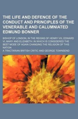 Cover of The Life and Defence of the Conduct and Principles of the Venerable and Calumniated Edmund Bonner; Bishop of London, in the Reigns of Henry VIII, Edward VI, Mary and Elizabeth in Which Is Considered the Best Mode of Again Changing the Religion of This Nation