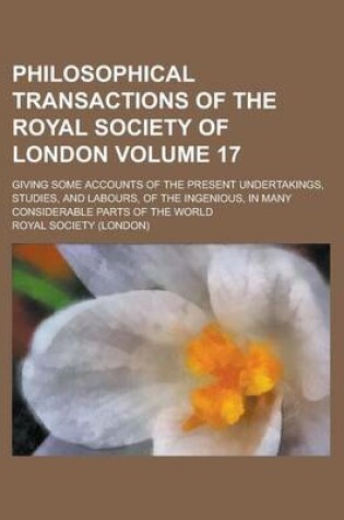 Cover of Philosophical Transactions of the Royal Society of London; Giving Some Accounts of the Present Undertakings, Studies, and Labours, of the Ingenious, in Many Considerable Parts of the World Volume 17