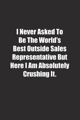 Book cover for I Never Asked To Be The World's Best Outside Sales Representative But Here I Am Absolutely Crushing It.