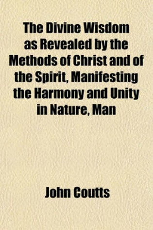 Cover of The Divine Wisdom as Revealed by the Methods of Christ and of the Spirit, Manifesting the Harmony and Unity in Nature, Man