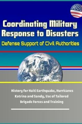 Cover of Coordinating Military Response to Disasters - Defense Support of Civil Authorities, History for Haiti Earthquake, Hurricanes Katrina and Sandy, Use of Tailored Brigade Forces and Training