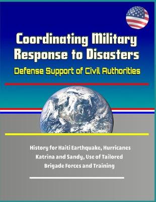 Book cover for Coordinating Military Response to Disasters - Defense Support of Civil Authorities, History for Haiti Earthquake, Hurricanes Katrina and Sandy, Use of Tailored Brigade Forces and Training