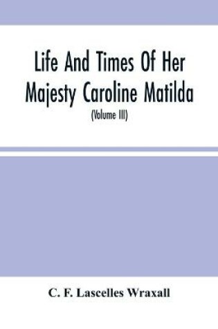 Cover of Life And Times Of Her Majesty Caroline Matilda, Queen Of Denmark And Norway, And Sister Of H. M. George Iii Of England, From Family Documents And Private State Archives (Volume Iii)