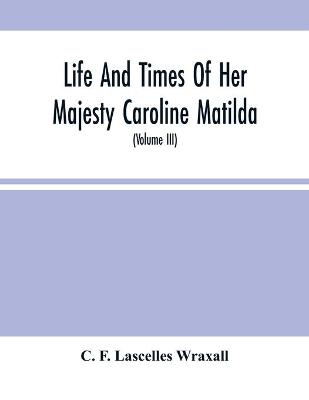 Book cover for Life And Times Of Her Majesty Caroline Matilda, Queen Of Denmark And Norway, And Sister Of H. M. George Iii Of England, From Family Documents And Private State Archives (Volume Iii)