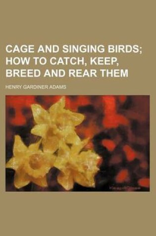 Cover of Cage and Singing Birds; How to Catch, Keep, Breed and Rear Them