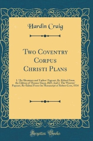 Cover of Two Coventry Corpus Christi Plans: 1. The Shearmen and Taylors' Pageant, Re-Edited From the Edition of Thomas Sharp, 1825; And 2. The Weavers' Pageant, Re-Edited From the Manuscript of Robert Croo, 1534 (Classic Reprint)