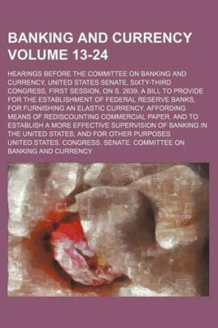 Cover of Banking and Currency Volume 13-24; Hearings Before the Committee on Banking and Currency, United States Senate, Sixty-Third Congress, First Session, on S. 2639, a Bill to Provide for the Establishment of Federal Reserve Banks, for Furnishing an Elastic Cu