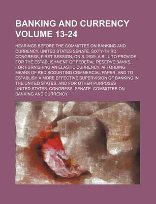 Book cover for Banking and Currency Volume 13-24; Hearings Before the Committee on Banking and Currency, United States Senate, Sixty-Third Congress, First Session, on S. 2639, a Bill to Provide for the Establishment of Federal Reserve Banks, for Furnishing an Elastic Cu