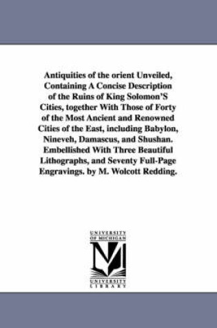 Cover of Antiquities of the Orient Unveiled, Containing a Concise Description of the Ruins of King Solomon's Cities, Together with Those of Forty of the Most a