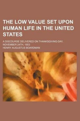 Cover of The Low Value Set Upon Human Life in the United States; A Discourse Delivered on Thanksgiving-Day, November 24th, 1853