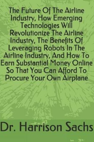 Cover of The Future Of The Airline Industry, How Emerging Technologies Will Revolutionize The Airline Industry, The Benefits Of Leveraging Robots In The Airline Industry, And How To Earn Substantial Money Online So That You Can Afford To Procure Your Own Airplane