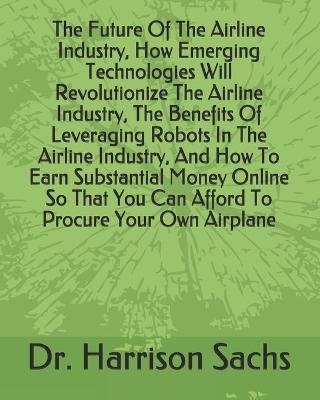 Book cover for The Future Of The Airline Industry, How Emerging Technologies Will Revolutionize The Airline Industry, The Benefits Of Leveraging Robots In The Airline Industry, And How To Earn Substantial Money Online So That You Can Afford To Procure Your Own Airplane