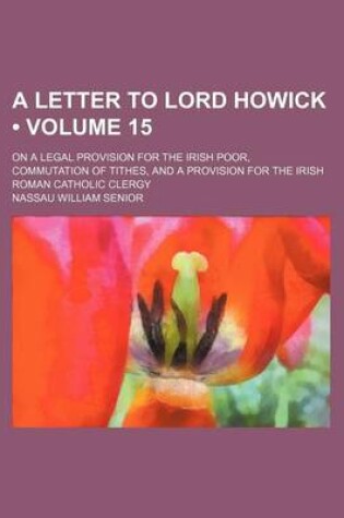 Cover of A Letter to Lord Howick (Volume 15); On a Legal Provision for the Irish Poor, Commutation of Tithes, and a Provision for the Irish Roman Catholic Clergy