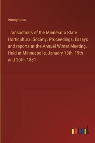 Cover of Transactions of the Minnesota State Horticultural Society. Proceedings, Essays and reports at the Annual Winter Meeting. Held at Minneapolis, January 18th, 19th and 20th, 1881